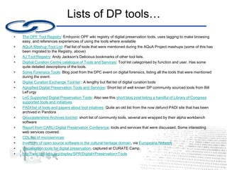 Lists of DP tools…
• ﻿
The OPF Tool Registry: Embyonic OPF wiki registry of digital preservation tools, uses tagging to make browsing
easy, and references experiences of using the tools where available
• ﻿
AQuA Mashup Tool List: Flat list of tools that were mentioned during the AQuA Project mashups (some of this has
been migrated to the Registry, above)
• AJ Tool Registry: Andy Jackson's Delicious bookmarks of other tool lists.
• Digitial Curation Centre catalogue of Tools and Services: Tool list categorised by function and user. Has some
quite detailed descriptions of the tools.
• Some Forensics Tools: Blog post from the DPC event on digital forensics, listing all the tools that were mentioned
during the event.
• Digital Curation Exchange Tool list : A lengthy but flat list of digital curation tools
• Agogified Digital Preservation Tools and Services: Short list of well known DP community sourced tools from Bill
LeFurgy
• LoC Supported Digital Preservation Tools: Also see this short blog post listing a handful of Library of Congress
supported tools and initiatives
• PADI list of tools and papers about tool intiatives: Quite an old list from the now defunct PADI site that has been
archived in Pandora
• Gloucestershire Archives tool list: short list of community tools, several are wrapped by their alpha workbench
software
• Report from CARLI Digital Preservation Conference: tools and services that were discussed. Some interesting
web services covered.
• CDL list of microservices
• Inventory of open source software in the cultural heritage domain, via Europeana Network
• Visualisation tools for digital preservation, captured at CURATE Camp.
• http://wiki.opf-labs.org/display/SPR/Digital+Preservation+Tools
 
