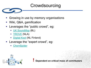 Crowdsourcing
 Growing in use by memory organisations
 Wiki, Q&A, gamification
 Leverages the “public crowd”, eg:
 UK SoundMap (BL)
 TROVE (NLA)
 Digital Koot (NL Finland)
 Leverage the “expert crowd”, eg:
 ChemSpider
! Dependent on critical mass of contributors
 