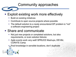 Community approaches
 Exploit existing work more effectively
 Build on existing initiatives
 Contribute to open source projects where possible
 The default solution to a newly encountered DP problem is *not*
a software engineering project
 Share and communicate
 Not just new projects or completed solutions, but also
requirements, or even solution failures
 Agile events work very well! SPRUCE Mashups, DEV8d,
CURATE Camp
 Pool knowledge in sensible locations, don’t duplicate
 