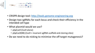 • CRISPR design tool: http://tools.genome-engineering.org
• Design two sgRNAs for each locus and check their efficiency in the
intended cell type
• What plasmid would we use?
• pSpCas9 (Cas9 alone)
• pSpCas9(BB) (Cas9 + invariant sgRNA scaffold and cloning sites)
• Do we need to do nicking to minimise the off target mutagenesis?
 