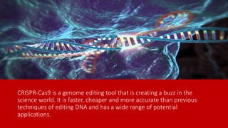 CRISPR-Cas9 is a genome editing tool that is creating a buzz in the
science world. It is faster, cheaper and more accurate than previous
techniques of editing DNA and has a wide range of potential
applications.
 