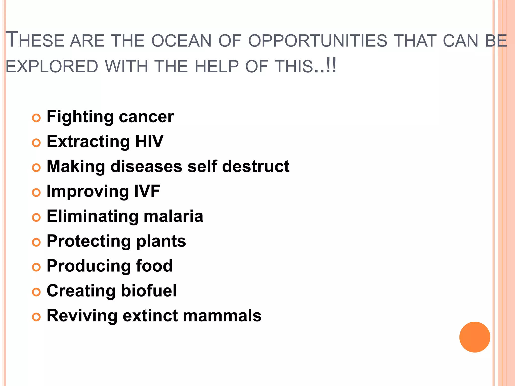 THESE ARE THE OCEAN OF OPPORTUNITIES THAT CAN BE
EXPLORED WITH THE HELP OF THIS..!!
 Fighting cancer
 Extracting HIV
 Making diseases self destruct
 Improving IVF
 Eliminating malaria
 Protecting plants
 Producing food
 Creating biofuel
 Reviving extinct mammals
 