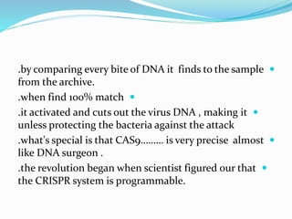 .by comparing every bite of DNA it finds to the sample
from the archive.
.when find 100% match
.it activated and cuts out the virus DNA , making it
unless protecting the bacteria against the attack
.what's special is that CAS9……… is very precise almost
like DNA surgeon .
.the revolution began when scientist figured our that
the CRISPR system is programmable.
 