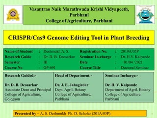 Vasantrao Naik Marathwada Krishi Vidyapeeth,
Parbhani
College of Agriculture, Parbhani
Akshay Deshmukh Ph.D. Scholar (2019 A/05P)
1
CRISPR/Cas9 Genome Editing Tool in Plant Breeding
Name of Student : Deshmukh A. S. Registration No. : 2019A/05P
Research Guide : Dr. D. B. Deosarkar Seminar In-charge : Dr. H.V. Kalpande
Semester : III Date : 01/04 /2021
Course No : GP-691 Course Title : Doctoral Seminar
Research Guided:-
Dr. D. B. Deosarkar
Associate Dean and Principal
College of Agriculture,
Golegaon
Head of Department:-
Dr. J. E. Jahagirdar
Dept. Agril. Botany
College of Agriculture,
Parbhani
Seminar Incharge:-
Dr. H. V. Kalpande
Department of Agril. Botany
College of Agriculture,
Parbhani
Presented by – A. S. Deshmukh Ph. D. Scholar (201A/05P)
 