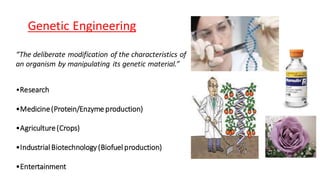 Genetic Engineering
“The deliberate modification of the characteristics of
an organism by manipulating its genetic material.”
•Research
•Medicine(Protein/Enzyme production)
•Agriculture(Crops)
•Industrial Biotechnology (Biofuel production)
•Entertainment
 