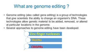 What are genome editing ?
• Genome editing (also called gene editing) is a group of technologies
that give scientists the ability to change an organism's DNA. These
technologies allow genetic material to be added, removed, or altered
at particular locations in the genome.
• Several approaches to genome editing have been developed.
Zinc-finger nucleases
TALENs
CRISPRs
 