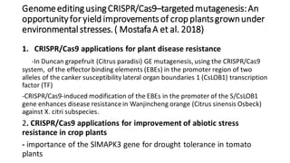 GenomeeditingusingCRISPR/Cas9–targetedmutagenesis:An
opportunityfor yield improvementsof crop plantsgrownunder
environmental stresses. ( MostafaA et al. 2018)
1. CRISPR/Cas9 applications for plant disease resistance
-In Duncan grapefruit (Citrus paradisi) GE mutagenesis, using the CRISPR/Cas9
system, of the effector binding elements (EBEs) in the promoter region of two
alleles of the canker susceptibility lateral organ boundaries 1 (CsLOB1) transcription
factor (TF)
-CRISPR/Cas9-induced modification of the EBEs in the promoter of the S/CsLOB1
gene enhances disease resistance in Wanjincheng orange (Citrus sinensis Osbeck)
against X. citri subspecies.
2. CRISPR/Cas9 applications for improvement of abiotic stress
resistance in crop plants
- importance of the SlMAPK3 gene for drought tolerance in tomato
plants
 