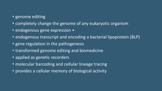 • genome editing
• completely change the genome of any eukaryotic organism
• endogenous gene expression •
• endogenous transcript and encoding a bacterial lipoprotein (BLP)
• gene regulation in the pathogenesis
• transformed genome editing and biomedicine
• applied as genetic recorders
• molecular barcoding and cellular lineage tracing
• provides a cellular memory of biological activity
 