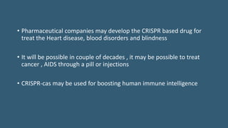 • Pharmaceutical companies may develop the CRISPR based drug for
treat the Heart disease, blood disorders and blindness
• It will be possible in couple of decades , it may be possible to treat
cancer , AIDS through a pill or injections
• CRISPR-cas may be used for boosting human immune intelligence
 
