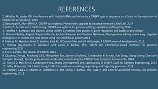 1. Aklujkar M, Lovley DR. Interference with histidyl-tRNA synthetase by a CRISPR spacer sequence as a factor in the evolution of
Pelobacter carbinolicus, 2010
2. Barrangou R, Marraffini LA. CRISPR-cas systems: Prokaryotes upgrade to adaptive immunity. Mol Cell. 2014
3. Jeffry D. Sander and J. Keith Joung, CRISPR-cas systems for genome editing,regulation andtargeting,2014
4. Timothy R. Sampson and David S. Weiss CRISPR-C systems: new players in gene regulation and bacterial physiology
5. Khaoula Belhaj, Angela Chaparro-Garcia, Sophien Kamoun and Vladimir Nekrasov, Plant genome editing made easy: targeted
mutagenesis in model and crop plants using the CRISPR/Cas system,2013
6. Melissa M. Harrison,Brian V. Jenkins, Kate M. O’ConnorGiles and Jill Wildonger, A CRISPR view of development,2015
7. Thomas Gaj,Charles A. Gersbach and Carlos F. Barbas, ZFN, TALEN and CRISPR/Cas-based methods for genome
engineering,2013
8. Eric S. Lander, The Heroes of CRISPR, 2015
9. Qiupeng Zheng1, Xiaohong Cai2, Meng How Tan, Steven Schaffert2, Christopher P. Arnold, Xue Gong, Chang-Zheng Chen and
Shenglin, Huang1, Precise gene deletion and replacement using the CRISPR/Cas9 system in human cells, 2014
10. Patrick D. Hsu, Eric S. Lander,and Feng, Zhang Development and Applications of CRISPR-Cas9 for Genome Engineering, 2014
11. Jeffry D Sander1,2 & J Keith Joung,CriSPr-Cas systems for editing, regulating and targeting genomes, 2014
12. Thomas Gaj1,2,3, Charles A. Gersbach4,5, and Carlos F. Barbas, ZFN, TALEN, and CRISPR/Cas-based methods for genome
engineering, 2013
REFERENCES
 