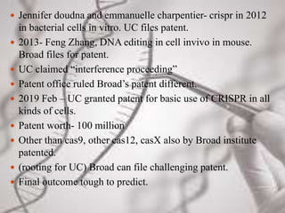  Jennifer doudna and emmanuelle charpentier- crispr in 2012
in bacterial cells in vitro. UC files patent.
 2013- Feng Zhang, DNA editing in cell invivo in mouse.
Broad files for patent.
 UC claimed “interference proceeding”
 Patent office ruled Broad’s patent different.
 2019 Feb – UC granted patent for basic use of CRISPR in all
kinds of cells.
 Patent worth- 100 million
 Other than cas9, other cas12, casX also by Broad institute
patented.
 (rooting for UC) Broad can file challenging patent.
 Final outcome tough to predict.
 