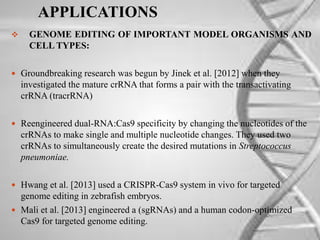 APPLICATIONS
 GENOME EDITING OF IMPORTANT MODEL ORGANISMS AND
CELL TYPES:
 Groundbreaking research was begun by Jinek et al. [2012] when they
investigated the mature crRNA that forms a pair with the transactivating
crRNA (tracrRNA)
 Reengineered dual-RNA:Cas9 specificity by changing the nucleotides of the
crRNAs to make single and multiple nucleotide changes. They used two
crRNAs to simultaneously create the desired mutations in Streptococcus
pneumoniae.
 Hwang et al. [2013] used a CRISPR-Cas9 system in vivo for targeted
genome editing in zebrafish embryos.
 Mali et al. [2013] engineered a (sgRNAs) and a human codon-optimized
Cas9 for targeted genome editing.
 