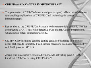  CRISPR-cas9 IN CANCER IMMUNOTHERAPY:
 The generation of CAR-T (chimeric antigen receptor) cells is one of the most
eye-catching applications of CRISPR-Cas9 technology in cancer
immunotherapy.
 Ren et al used the CRISPR/Cas9 system to disrupt multiple genomic sites for
constructing CAR-T cells with defective TCR and HLA class I expression,
which shows potent antitumour activity.
 CRISPR-Cas9-mediated genome editing can also be applied to eliminate
genes that encode inhibitory T cell surface receptors, such as programmed
cell death protein 1 (PD-1)
 Zhang et al successfully generated lymphocyte activating gene-3 (LAG-3)
knockout CAR-T cells using CRISPR-Cas9.
 