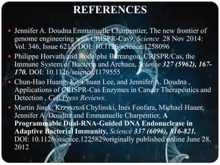 REFERENCES
 Jennifer A. Doudna Emmanuelle Charpentier, The new frontier of
genome engineering with CRISPR-Cas9, Science 28 Nov 2014:
Vol. 346, Issue 6213, DOI: 10.1126/science.1258096
 Philippe Horvath and Rodolphe Barrangou, CRISPR/Cas, the
Immune System of Bacteria and Archaea, Science 327 (5962), 167-
170. DOI: 10.1126/science.1179555
 Chun-Hao Huang, Ko-Chuan Lee, and Jennifer A. Doudna ,
Applications of CRISPR-Cas Enzymes in Cancer Therapeutics and
Detection , Cell Press Reviews.
 Martin Jinek, Krzysztof Chylinski, Ines Fonfara, Michael Hauer,
Jennifer A. Doudna and Emmanuelle Charpentier, A
Programmable Dual-RNA-Guided DNA Endonuclease in
Adaptive Bacterial Immunity, Science 337 (6096), 816-821.
DOI: 10.1126/science.1225829originally published online June 28,
2012
 
