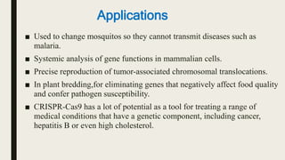 ■ Used to change mosquitos so they cannot transmit diseases such as
malaria.
■ Systemic analysis of gene functions in mammalian cells.
■ Precise reproduction of tumor-associated chromosomal translocations.
■ In plant bredding,for eliminating genes that negatively affect food quality
and confer pathogen susceptibility.
■ CRISPR-Cas9 has a lot of potential as a tool for treating a range of
medical conditions that have a genetic component, including cancer,
hepatitis B or even high cholesterol.
Applications
 