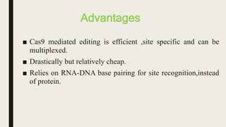 Advantages
■ Cas9 mediated editing is efficient ,site specific and can be
multiplexed.
■ Drastically but relatively cheap.
■ Relies on RNA-DNA base pairing for site recognition,instead
of protein.
 