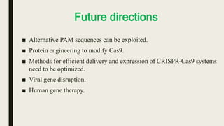 Future directions
■ Alternative PAM sequences can be exploited.
■ Protein engineering to modify Cas9.
■ Methods for efficient delivery and expression of CRISPR-Cas9 systems
need to be optimized.
■ Viral gene disruption.
■ Human gene therapy.
 