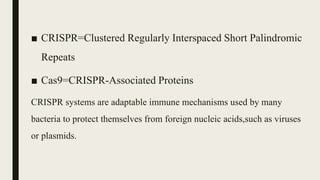 ■ CRISPR=Clustered Regularly Interspaced Short Palindromic
Repeats
■ Cas9=CRISPR-Associated Proteins
CRISPR systems are adaptable immune mechanisms used by many
bacteria to protect themselves from foreign nucleic acids,such as viruses
or plasmids.
 