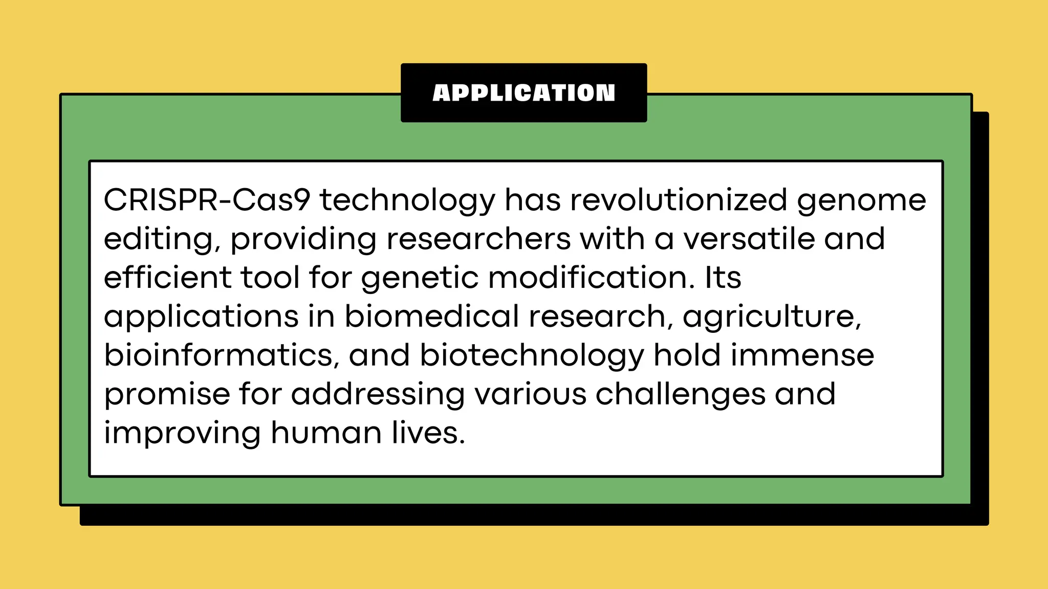 APPLICATION
CRISPR-Cas9 technology has revolutionized genome
editing, providing researchers with a versatile and
efficient tool for genetic modification. Its
applications in biomedical research, agriculture,
bioinformatics, and biotechnology hold immense
promise for addressing various challenges and
improving human lives.
 