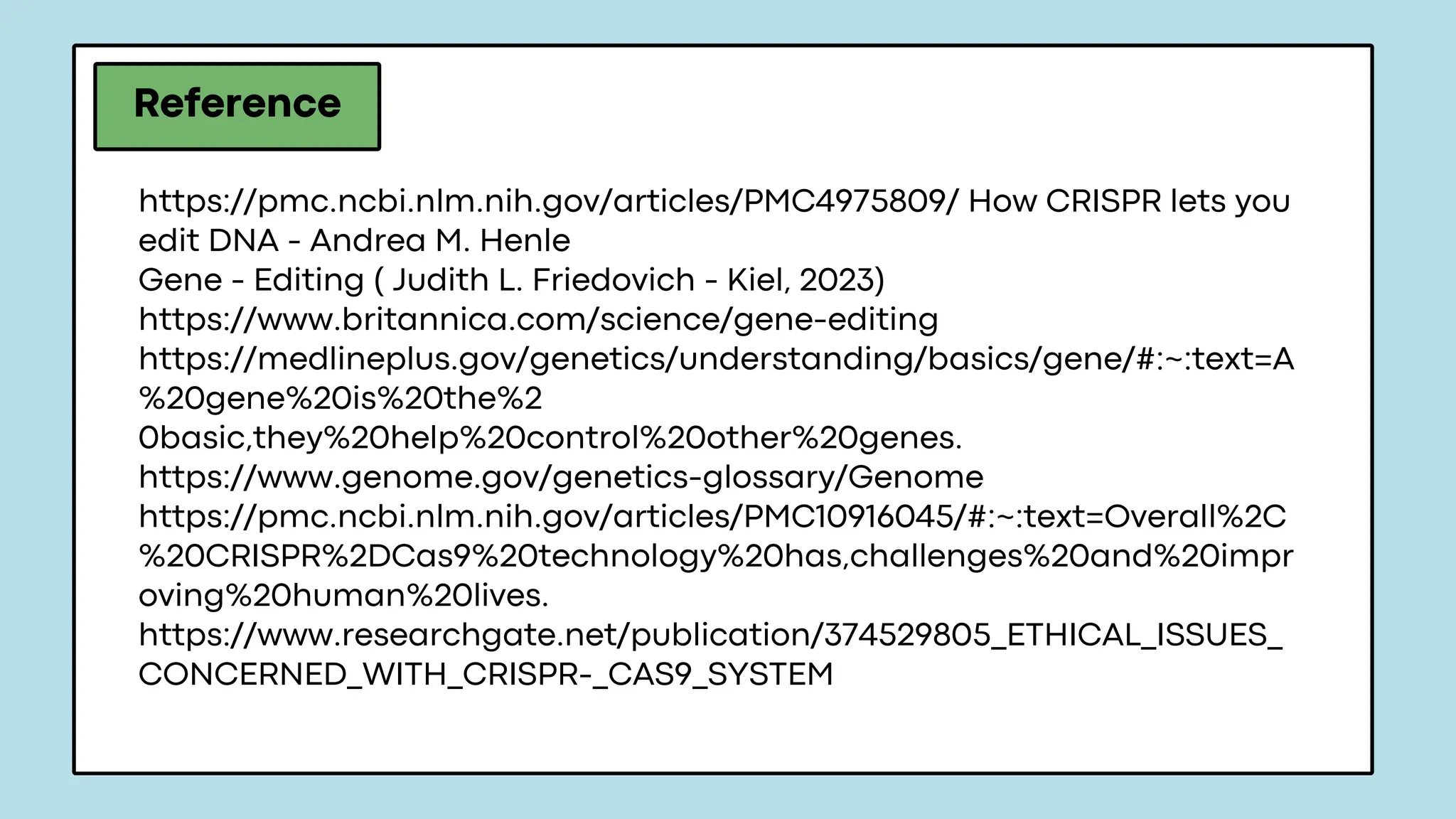 Reference
https://pmc.ncbi.nlm.nih.gov/articles/PMC4975809/ How CRISPR lets you
edit DNA - Andrea M. Henle
Gene - Editing ( Judith L. Friedovich - Kiel, 2023)
https://www.britannica.com/science/gene-editing
https://medlineplus.gov/genetics/understanding/basics/gene/#:~:text=A
%20gene%20is%20the%2
0basic,they%20help%20control%20other%20genes.
https://www.genome.gov/genetics-glossary/Genome
https://pmc.ncbi.nlm.nih.gov/articles/PMC10916045/#:~:text=Overall%2C
%20CRISPR%2DCas9%20technology%20has,challenges%20and%20impr
oving%20human%20lives.
https://www.researchgate.net/publication/374529805_ETHICAL_ISSUES_
CONCERNED_WITH_CRISPR-_CAS9_SYSTEM
 