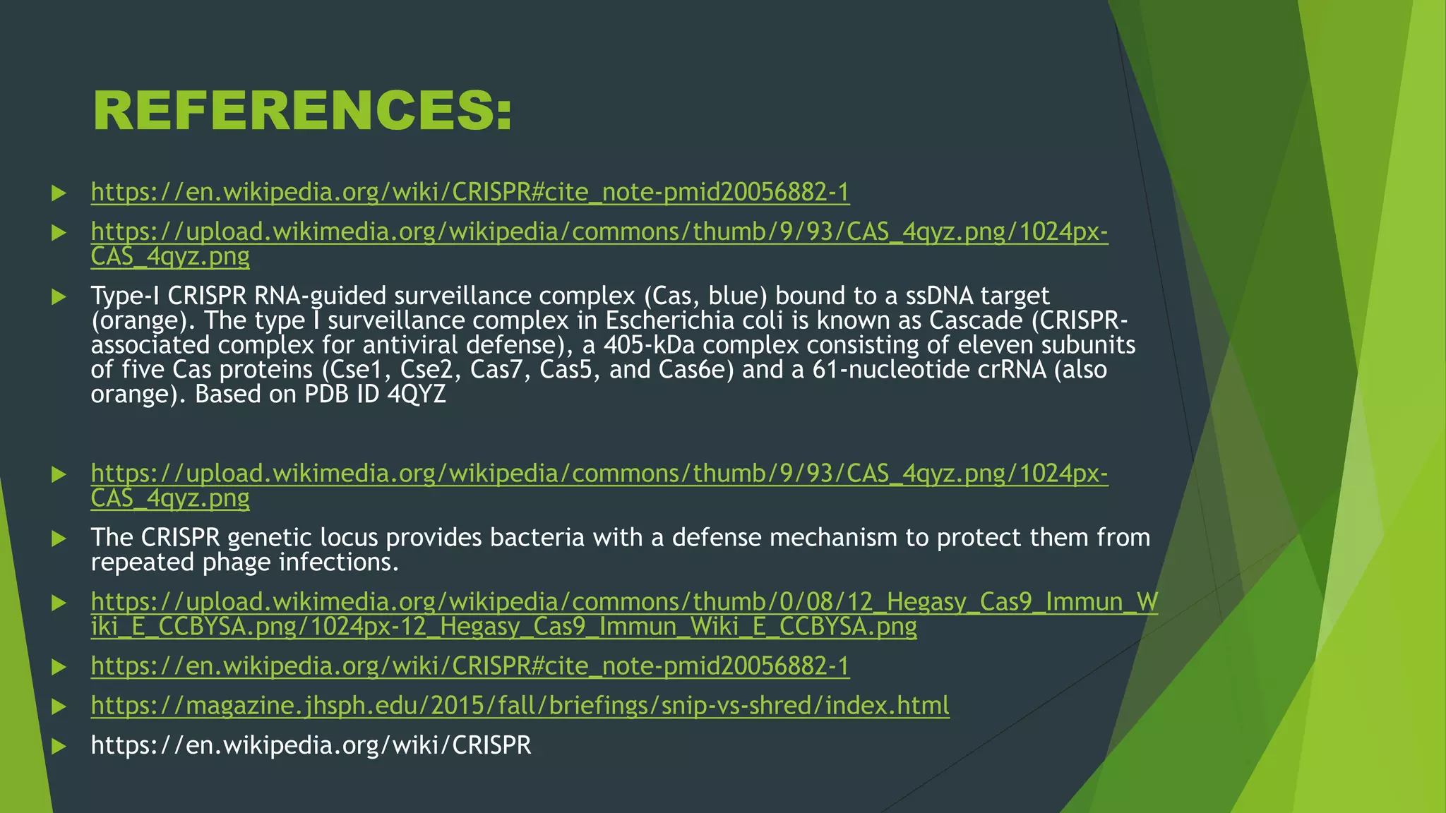 REFERENCES:
 https://en.wikipedia.org/wiki/CRISPR#cite_note-pmid20056882-1
 https://upload.wikimedia.org/wikipedia/commons/thumb/9/93/CAS_4qyz.png/1024px-
CAS_4qyz.png
 Type-I CRISPR RNA-guided surveillance complex (Cas, blue) bound to a ssDNA target
(orange). The type I surveillance complex in Escherichia coli is known as Cascade (CRISPR-
associated complex for antiviral defense), a 405-kDa complex consisting of eleven subunits
of five Cas proteins (Cse1, Cse2, Cas7, Cas5, and Cas6e) and a 61-nucleotide crRNA (also
orange). Based on PDB ID 4QYZ
 https://upload.wikimedia.org/wikipedia/commons/thumb/9/93/CAS_4qyz.png/1024px-
CAS_4qyz.png
 The CRISPR genetic locus provides bacteria with a defense mechanism to protect them from
repeated phage infections.
 https://upload.wikimedia.org/wikipedia/commons/thumb/0/08/12_Hegasy_Cas9_Immun_W
iki_E_CCBYSA.png/1024px-12_Hegasy_Cas9_Immun_Wiki_E_CCBYSA.png
 https://en.wikipedia.org/wiki/CRISPR#cite_note-pmid20056882-1
 https://magazine.jhsph.edu/2015/fall/briefings/snip-vs-shred/index.html
 https://en.wikipedia.org/wiki/CRISPR
 
