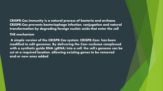 CRISPR-Cas immunity is a natural process of bacteria and archaea.
CRISPR-Cas prevents bacteriophage infection, conjugation and natural
transformation by degrading foreign nucleic acids that enter the cell
THE mechanism
A simple version of the CRISPR/Cas system, CRISPR/Cas9, has been
modified to edit genomes. By delivering the Cas9 nuclease complexed
with a synthetic guide RNA (gRNA) into a cell, the cell's genome can be
cut at a required location, allowing existing genes to be removed
and/or new ones added
 