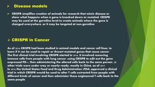 Disease models
 CRISPR simplifies creation of animals for research that mimic disease or
show what happens when a gene is knocked down or mutated. CRISPR
may be used at the germline level to create animals where the gene is
changed everywhere, or it may be targeted at non-germline
As of 2016 CRISPR had been studied in animal models and cancer cell lines, to
learn if it can be used to repair or thwart mutated genes that cause cancer.
The first clinical trial involving CRISPR started in 2016. It involved removing
immune cells from people with lung cancer, using CRISPR to edit out the gene
expressed PD-1, then administering the altered cells back to the same person. 20
other trials were under way or nearly ready, mostly in China, as of 2017
In 2016 the United States Food and Drug Administration (FDA) approved a clinical
trial in which CRISPR would be used to alter T cells extracted from people with
different kinds of cancer and then administer those engineered T cells back to the
same people
 CRISPR in Cancer
 