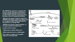The CRISPR/Cas system is a prokaryotic
immune system that gives resistance to
foreign genetic elements such as those
present within plasmids and phages that
provides a form of acquired immunity.
RNA host the spacer sequence helps Cas
(CRISPR-associated) proteins recognize and
cut exogenous DNA. Other RNA-guided
Cas proteins cut foreign RNA.
CRISPRs are found in approximately 40%
of sequenced bacterial genomes.
Contains of this system:
1.DNA protein cutting called case9
2.RNA molecule known as RNA guide
They make a complex cut a specific
sequence of foreign DNA
 