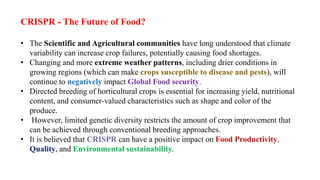 CRISPR - The Future of Food?
• The Scientific and Agricultural communities have long understood that climate
variability can increase crop failures, potentially causing food shortages.
• Changing and more extreme weather patterns, including drier conditions in
growing regions (which can make crops susceptible to disease and pests), will
continue to negatively impact Global Food security.
• Directed breeding of horticultural crops is essential for increasing yield, nutritional
content, and consumer-valued characteristics such as shape and color of the
produce.
• However, limited genetic diversity restricts the amount of crop improvement that
can be achieved through conventional breeding approaches.
• It is believed that CRISPR can have a positive impact on Food Productivity,
Quality, and Environmental sustainability.
 