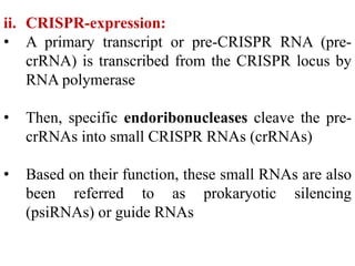 ii. CRISPR-expression:
• A primary transcript or pre-CRISPR RNA (pre-
crRNA) is transcribed from the CRISPR locus by
RNA polymerase
• Then, specific endoribonucleases cleave the pre-
crRNAs into small CRISPR RNAs (crRNAs)
• Based on their function, these small RNAs are also
been referred to as prokaryotic silencing
(psiRNAs) or guide RNAs
 