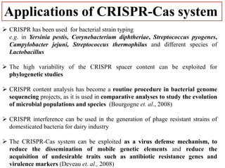 Applications of CRISPR-Cas system
 CRISPR has been used for bacterial strain typing
e.g. in Yersinia pestis, Corynebacterium diphtheriae, Streptococcus pyogenes,
Campylobacter jejuni, Streptococcus thermophilus and different species of
Lactobacillus
 The high variability of the CRISPR spacer content can be exploited for
phylogenetic studies
 CRISPR content analysis has become a routine procedure in bacterial genome
sequencing projects, as it is used in comparative analyses to study the evolution
of microbial populations and species (Bourgogne et. al., 2008)
 CRISPR interference can be used in the generation of phage resistant strains of
domesticated bacteria for dairy industry
 The CRISPR-Cas system can be exploited as a virus defense mechanism, to
reduce the dissemination of mobile genetic elements and reduce the
acquisition of undesirable traits such as antibiotic resistance genes and
virulence markers (Deveau et. al., 2008)
 