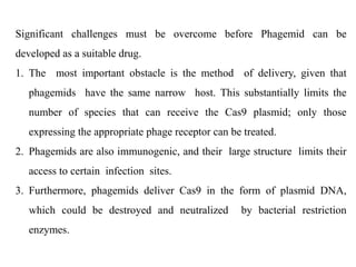 Significant challenges must be overcome before Phagemid can be
developed as a suitable drug.
1. The most important obstacle is the method of delivery, given that
phagemids have the same narrow host. This substantially limits the
number of species that can receive the Cas9 plasmid; only those
expressing the appropriate phage receptor can be treated.
2. Phagemids are also immunogenic, and their large structure limits their
access to certain infection sites.
3. Furthermore, phagemids deliver Cas9 in the form of plasmid DNA,
which could be destroyed and neutralized by bacterial restriction
enzymes.
 
