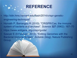 REFERENCE
• http://sitn.hms.harvard.edu/flash/2014/crispr-genetic-
engineering-technique/
• Horvath P, Barrangou R (2010). "CRISPR/Cas, the immune
system of bacteria and archaea". Science 327 (5962): 167–70
• https://www.addgene.org/crispr/guide/
• Sawyer E (9 February 2013). "Editing Genomes with the
Bacterial Immune System".Scitable (blog). Nature Publishing
Group.
14
 