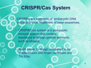 CRISPR/Cas System
• CRISPRs are segments of prokaryotic DNA
containing short repetitions of base sequences.
• CRISPR/Cas system is a prokaryotic
immune system that confers
resistance to foreign genetic elements
such as phages.
• Much easier to design compared to its
predecessors zinc finger nucleases and
TALENs.
3
 