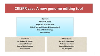 CRISPR cas : A new genome editing tool
-: Major Guide :-
Dr. Rukam S. Tomar
Assistant Professor
Dept. of Biotechnology
JAU, Junagadh
-: Minor Guide :-
Dr. M. K. Mandavia
Professor and Head
Dept. of Biochemistry
JAU, Junagadh
1
-: Speaker :-
Abhay A. Pala
Regd. No.: J4-01390-2014
M.Sc. (Plant Mol. Biology & Biotechnology)
Dept. of Biotechnology
JAU, Junagadh
 