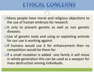 Many people have moral and religious objections to
the use of human embryos for research.
It only to prevent genetic as well as non genetic
diseases.
Use of genetic tools and using or exploiting animals
for our use is working against
If humans would use it for enhancement then no
competition would be there for.
If a small mutation is added one family it will move
in whole generation this can be used as a weapon for
mass destruction among individuals.
 