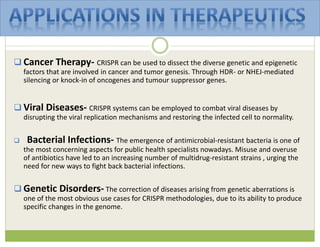  Cancer Therapy- CRISPR can be used to dissect the diverse genetic and epigenetic
factors that are involved in cancer and tumor genesis. Through HDR- or NHEJ-mediated
silencing or knock-in of oncogenes and tumour suppressor genes.
 Viral Diseases- CRISPR systems can be employed to combat viral diseases by
disrupting the viral replication mechanisms and restoring the infected cell to normality.
 Bacterial Infections- The emergence of antimicrobial-resistant bacteria is one of
the most concerning aspects for public health specialists nowadays. Misuse and overuse
of antibiotics have led to an increasing number of multidrug-resistant strains , urging the
need for new ways to fight back bacterial infections.
 Genetic Disorders- The correction of diseases arising from genetic aberrations is
one of the most obvious use cases for CRISPR methodologies, due to its ability to produce
specific changes in the genome.
 