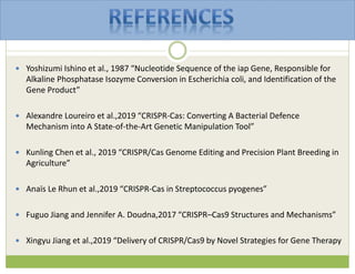  Yoshizumi Ishino et al., 1987 “Nucleotide Sequence of the iap Gene, Responsible for
Alkaline Phosphatase Isozyme Conversion in Escherichia coli, and Identification of the
Gene Product”
 Alexandre Loureiro et al.,2019 “CRISPR-Cas: Converting A Bacterial Defence
Mechanism into A State-of-the-Art Genetic Manipulation Tool”
 Kunling Chen et al., 2019 “CRISPR/Cas Genome Editing and Precision Plant Breeding in
Agriculture”
 Anaïs Le Rhun et al.,2019 “CRISPR-Cas in Streptococcus pyogenes”
 Fuguo Jiang and Jennifer A. Doudna,2017 “CRISPR–Cas9 Structures and Mechanisms”
 Xingyu Jiang et al.,2019 “Delivery of CRISPR/Cas9 by Novel Strategies for Gene Therapy
 