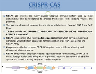  CRISPR Cas systems are highly diverse adaptive immune system used by most
archae(87%) and bacteria(45%) to protect themselves from invading viruses and
plasmids.
 This system allows cell to recognize and distinguish between ‘foreign’ DNA from ‘Self’
DNA.
 CRISPR stands for CLUSTERED REGULARLY INTERSPACED SHORT PALENDROMIC
REPEATS. It consist of:
 CRISPR locus consist of A-T rich leader sequence(500bp) which carry promoter and
signals for CRISPR System adaptation for transcription of Cr-RNA , Cas Genes and
CRISPR Array.
 Cas genes are the backbone of CRISPR Cas system responsible for silencing and
cleavage of alien nucleotide.
 CRISPR array consist of spacer-repeats sequences which form an array, allows us to
detect foreign nucleic acid along with cas proteins. Repeater sequence is of 28-37bp
approx and spacer size may vary from species to species.
 