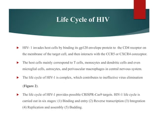 Life Cycle of HIV
 HIV- 1 invades host cells by binding its gp120 envelope protein to the CD4 receptor on
the membrane of the target cell, and then interacts with the CCR5 or CXCR4 coreceptor.
 The host cells mainly correspond to T cells, monocytes and dendritic cells and even
microglial cells, astrocytes, and perivascular macrophages in central nervous system.
 The life cycle of HIV-1 is complex, which contributes to ineffective virus elimination
(Figure 2).
 The life cycle of HIV-1 provides possible CRISPR-Cas9 targets. HIV-1 life cycle is
carried out in six stages: (1) Binding and entry (2) Reverse transcription (3) Integration
(4) Replication and assembly (5) Budding.
 