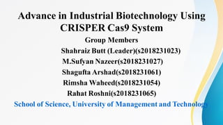 Advance in Industrial Biotechnology Using
CRISPER Cas9 System
Group Members
Shahraiz Butt (Leader)(s2018231023)
M.Sufyan Nazeer(s2018231027)
Shagufta Arshad(s2018231061)
Rimsha Waheed(s2018231054)
Rahat Roshni(s2018231065)
School of Science, University of Management and Technology
 