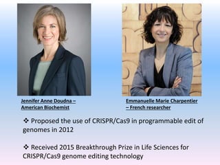 Jennifer Anne Doudna –
American Biochemist
 Proposed the use of CRISPR/Cas9 in programmable edit of
genomes in 2012
 Received 2015 Breakthrough Prize in Life Sciences for
CRISPR/Cas9 genome editing technology
Emmanuelle Marie Charpentier
– French researcher
 