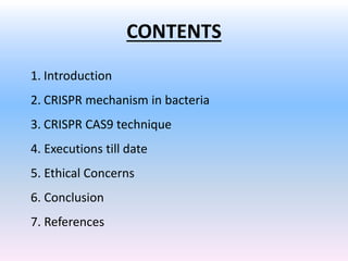 CONTENTS
1. Introduction
2. CRISPR mechanism in bacteria
3. CRISPR CAS9 technique
4. Executions till date
5. Ethical Concerns
6. Conclusion
7. References
 
