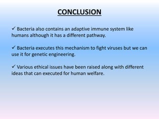 CONCLUSION
 Bacteria also contains an adaptive immune system like
humans although it has a different pathway.
 Bacteria executes this mechanism to fight viruses but we can
use it for genetic engineering.
 Various ethical issues have been raised along with different
ideas that can executed for human welfare.
 