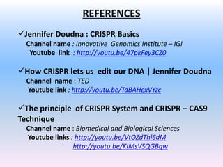 REFERENCES
Jennifer Doudna : CRISPR Basics
Channel name : Innovative Genomics Institute – IGI
Youtube link : http://youtu.be/47pkFey3CZ0
How CRISPR lets us edit our DNA | Jennifer Doudna
Channel name : TED
Youtube link : http://youtu.be/TdBAHexVYzc
The principle of CRISPR System and CRISPR – CAS9
Technique
Channel name : Biomedical and Biological Sciences
Youtube links : http://youtu.be/VtOZdThl6dM
http://youtu.be/KIMsVSQGBqw
 