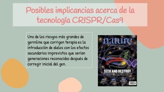 Posibles implicancias acerca de la
tecnología CRISPR/Cas9
Uno de los riesgos más grandes de
germline que corrigen terapia es la
introducción de alelos con los efectos
secundarios imprevistos que serían
generaciones reconocidas después de
corregir inicial del gen.
 