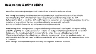 Base editing & prime editing
Some of the most recently developed CRISPR methods are base editing and prime editing.
Base Editing:- Base editing uses either a catalytically dead Cas9 (dCas9) or a nickase Cas9 (nCas9). dCas9 is
incapable of cutting DNA, while nCas9 produces ‘nicks’, or single-stranded breaks (SSBs) in the DNA.
By fusing either dCas9 or nCas9 to a DNA modifying enzyme, researchers can alter specific nucleotides. One of the
limitations of base editing is that they cannot be used to alter every possible nucleotide.
And this is one of the factors that led to the development of prime editing.
Prime Editing:- Prime editing involves fusing nCas9 to an engineered reverse transcriptase and a prime editing
guide RNA (pegRNA). The pegRNA contains two sections: one that guides to the region of interest, and another
that contains the desired substitution/s for repair after the single-stranded cut has been generated.
After one strand has been altered by the prime editor, the complementary strand can also be corrected - an
additional gRNA and nCas9 will create a nick in the strand and it will be repaired using the previously edited strand
as a template.
Prime editing is predicted to be capable of treating 89% of genetic mutations in humans.
 