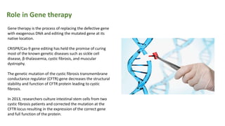 Role in Gene therapy
Gene therapy is the process of replacing the defective gene
with exogenous DNA and editing the mutated gene at its
native location.
CRISPR/Cas-9 gene editing has held the promise of curing
most of the known genetic diseases such as sickle cell
disease, β-thalassemia, cystic fibrosis, and muscular
dystrophy.
The genetic mutation of the cystic fibrosis transmembrane
conductance regulator (CFTR) gene decreases the structural
stability and function of CFTR protein leading to cystic
fibrosis.
In 2013, researchers culture intestinal stem cells from two
cystic fibrosis patients and corrected the mutation at the
CFTR locus resulting in the expression of the correct gene
and full function of the protein.
 