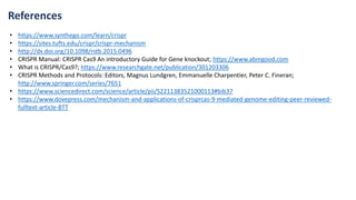 References
• https://www.synthego.com/learn/crispr
• https://sites.tufts.edu/crispr/crispr-mechanism
• http://dx.doi.org/10.1098/rstb.2015.0496
• CRISPR Manual: CRISPR Cas9 An introductory Guide for Gene knockout; https://www.abmgood.com
• What is CRISPR/Cas9?; https://www.researchgate.net/publication/301203306
• CRISPR Methods and Protocols: Editors, Magnus Lundgren, Emmanuelle Charpentier, Peter C. Fineran;
http://www.springer.com/series/7651
• https://www.sciencedirect.com/science/article/pii/S2211383521000113#bib37
• https://www.dovepress.com/mechanism-and-applications-of-crisprcas-9-mediated-genome-editing-peer-reviewed-
fulltext-article-BTT
 