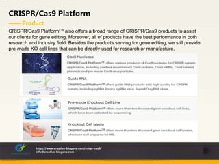 CRISPR/Cas9 Platform
—— Product
https://www.creative-biogene.com/crispr-cas9/
info@creative-biogene.com
CRISPR/Cas9 PlatformCB also offers a broad range of CRISPR/Cas9 products to assist
our clients for gene editing. Moreover, all of products have the best performance in both
research and industry field. Besides the products serving for gene editing, we still provide
pre-made KO cell lines that can be directly used for research or manufacture.
 